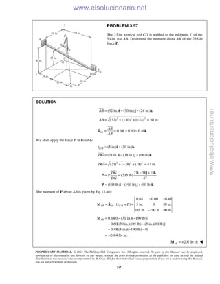 PROPRIETARY MATERIAL. © 2013 The McGraw-Hill Companies, Inc. All rights reserved. No part of this Manual may be displayed,
reproduced or distributed in any form or by any means, without the prior written permission of the publisher, or used beyond the limited
distribution to teachers and educators permitted by McGraw-Hill for their individual course preparation. If you are a student using this Manual,
you are using it without permission.
217
PROBLEM 3.57
The 23-in. vertical rod CD is welded to the midpoint C of the
50-in. rod AB. Determine the moment about AB of the 235-lb
force P.
SOLUTION
(32 in.) (30 in.) (24 in.)AB = − −i j k

2 2 2
(32) ( 30) ( 24) 50 in.AB = + − + − =
0.64 0.60 0.48AB
AB
AB
= = − −i k

λ
We shall apply the force P at Point G:
/ (5 in.) (30 in.)G B = +r i k
(21 in.) (38 in.) (18 in.)DG = − +i j k

2 2 2
(21) ( 38) (18) 47 in.DG = + − + =
21 38 18
(235 lb)
47
DG
P
DG
− +
= =
i j k
P

(105 lb) (190 lb) (90 lb)= − +P i j k
The moment of P about AB is given by Eq. (3.46):
/
0.64 0.60 0.48
( ) 5 in. 0 30 in.
105 lb 190 lb 90 lb
AB AB G B P
− −
= ⋅ × =
−
M rλ
0.64[0 (30 in.)( 190 lb)]
0.60[(30 in.)(105 lb) (5 in.)(90 lb)]
0.48[(5 in.)( 190 lb) 0]
2484 lb in.
AB = − −
− −
− − −
= + ⋅
M
207 lb ftAB = + ⋅M 
www.elsolucionario.net
www.elsolucionario.net
 