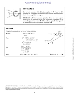 PROPRIETARY MATERIAL. © 2013 The McGraw-Hill Companies, Inc. All rights reserved. No part of this Manual may be displayed,
reproduced or distributed in any form or by any means, without the prior written permission of the publisher, or used beyond the limited
distribution to teachers and educators permitted by McGraw-Hill for their individual course preparation. If you are a student using this Manual,
you are using it without permission.
20
PROBLEM 2.18
For the hook support of Prob. 2.10, knowing that P = 75 N and α = 50°,
determine by trigonometry the magnitude and direction of the resultant of
the two forces applied to the support.
PROBLEM 2.10 Two forces are applied as shown to a hook support.
Knowing that the magnitude of P is 35 N, determine by trigonometry (a) the
required angle α if the resultant R of the two forces applied to the support is
to be horizontal, (b) the corresponding magnitude of R.
SOLUTION
Using the force triangle and the laws of cosines and sines:
We have 180 (50 25 )
105
β = ° − ° + °
= °
Then 2 2 2
2 2
(75 N) (50 N)
2(75 N)(50 N)cos105
10,066.1 N
100.330 N
R
R
R
= +
− °
=
=
and
sin sin105
75 N 100.330 N
sin 0.72206
46.225
γ
γ
γ
°
=
=
= °
Hence: 25 46.225 25 21.225γ − ° = ° − ° = ° 100.3 N=R 21.2° 
www.elsolucionario.net
www.elsolucionario.net
 