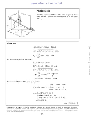 PROPRIETARY MATERIAL. © 2013 The McGraw-Hill Companies, Inc. All rights reserved. No part of this Manual may be displayed,
reproduced or distributed in any form or by any means, without the prior written permission of the publisher, or used beyond the limited
distribution to teachers and educators permitted by McGraw-Hill for their individual course preparation. If you are a student using this Manual,
you are using it without permission.
218
PROBLEM 3.58
The 23-in. vertical rod CD is welded to the midpoint C of the
50-in. rod AB. Determine the moment about AB of the 174-lb
force Q.
SOLUTION
(32 in.) (30 in.) (24 in.)AB = − −i j k

2 2 2
(32) ( 30) ( 24) 50 in.AB = + − + − =
0.64 0.60 0.48AB
AB
AB
= = − −i j k

λ
We shall apply the force Q at Point H:
/ (32 in.) (17 in.)H B = − +r i j
(16 in.) (21 in.) (12 in.)DH = − − −i j k

2 2 2
(16) ( 21) ( 12) 29 in.DH = + − + − =
16 21 12
(174 lb)
29
DH
DH
− − −
= =
i j k
Q

(96 lb) (126 lb) (72 lb)Q = − − −i j k
The moment of Q about AB is given by Eq. (3.46):
/
0.64 0.60 0.48
( ) 32 in. 17 in. 0
96 lb 126 lb 72 lb
AB AB H B
− −
= ⋅ × = −
− − −
M r Qλ
0.64[(17 in.)( 72 lb) 0]
0.60[(0 ( 32 in.)( 72 lb)]
0.48[( 32 in.)( 126 lb) (17 in.)( 96 lb)]
2119.7 lb in.
AB = − −
− − − −
− − − − −
= − ⋅
M
176.6 lb ftAB = ⋅M 
www.elsolucionario.net
www.elsolucionario.net
 
