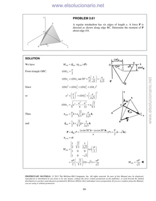 PROPRIETARY MATERIAL. © 2013 The McGraw-Hill Companies, Inc. All rights reserved. No part of this Manual may be displayed,
reproduced or distributed in any form or by any means, without the prior written permission of the publisher, or used beyond the limited
distribution to teachers and educators permitted by McGraw-Hill for their individual course preparation. If you are a student using this Manual,
you are using it without permission.
221
PROBLEM 3.61
A regular tetrahedron has six edges of length a. A force P is
directed as shown along edge BC. Determine the moment of P
about edge OA.
SOLUTION
We have /( )OA OA C OM = ⋅ ×r Pλ
From triangle OBC: ( )
2
1
( ) ( ) tan30
2 3 2 3
x
z x
a
OA
a a
OA OA
=
 
= ° = = 
 
Since 2 2 2 2
( ) ( ) ( ) ( )x y zOA OA OA OA= + +
or
22
2 2
2 2
2
( )
2 2 3
2
( )
4 12 3
y
y
a a
a OA
a a
OA a a
  
= + +   
   
= − − =
Then /
2
2 3 2 3
A O
a a
a= + +r i j k
and
1 2 1
2 3 2 3
OA = + +i j kλ
/
( sin30 ) ( cos30 )
( ) ( 3 )
2
BC
C O
a a P
P P
a
a
° − °
= = = −
=
i k
P i k
r i
λ
1 2 1
2 3 2 3
( )
1 0 0 2
1 0 3
2
(1)( 3)
2 3 2
OA
P
M a
aP aP
 
=  
 
−
 
= − − =  
  2
OA
aP
M = 
www.elsolucionario.net
www.elsolucionario.net
 