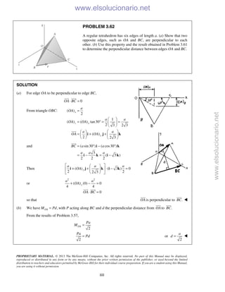 PROPRIETARY MATERIAL. © 2013 The McGraw-Hill Companies, Inc. All rights reserved. No part of this Manual may be displayed,
reproduced or distributed in any form or by any means, without the prior written permission of the publisher, or used beyond the limited
distribution to teachers and educators permitted by McGraw-Hill for their individual course preparation. If you are a student using this Manual,
you are using it without permission.
222
PROBLEM 3.62
A regular tetrahedron has six edges of length a. (a) Show that two
opposite edges, such as OA and BC, are perpendicular to each
other. (b) Use this property and the result obtained in Problem 3.61
to determine the perpendicular distance between edges OA and BC.
SOLUTION
(a) For edge OA to be perpendicular to edge BC,
0OA BC⋅ =
 
From triangle OBC: ( )
2
1
( ) ( ) tan30
2 3 2 3
( )
2 2 3
x
z x
y
a
OA
a a
OA OA
a a
OA OA
=
 
= ° = = 
 
  
= + +   
   
i j k

and ( sin30 ) ( cos30 )
3
( 3 )
2 2 2
BC a a
a a a
= ° − °
= − = −
i k
i k i k

Then ( ) ( 3 ) 0
2 22 3
y
a a a
OA
  
+ + ⋅ − =  
  
i j k i k
or
2 2
( ) (0) 0
4 4
0
y
a a
OA
OA BC
+ − =
⋅ =
 
so that OA

is perpendicular to .BC


(b) We have ,OAM Pd= with P acting along BC and d the perpendicular distance from OA

to .BC

From the results of Problem 3.57,
2
2
OA
Pa
M
Pa
Pd
=
= or
2
a
d = 
www.elsolucionario.net
www.elsolucionario.net
 