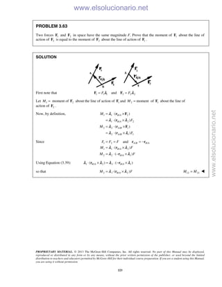PROPRIETARY MATERIAL. © 2013 The McGraw-Hill Companies, Inc. All rights reserved. No part of this Manual may be displayed,
reproduced or distributed in any form or by any means, without the prior written permission of the publisher, or used beyond the limited
distribution to teachers and educators permitted by McGraw-Hill for their individual course preparation. If you are a student using this Manual,
you are using it without permission.
223
PROBLEM 3.63
Two forces 1F and 2F in space have the same magnitude F. Prove that the moment of 1F about the line of
action of 2F is equal to the moment of 2F about the line of action of 1F .
SOLUTION
First note that 1 1 1 2 2 2andF F= =F Fλ λ
Let 1 2moment ofM = F about the line of action of 1F and 2 momentM = of 1F about the line of
action of 2F .
Now, by definition, 1 1 / 2
1 / 2 2
2 2 / 1
2 / 1 1
( )
( )
( )
( )
B A
B A
A B
A B
M
F
M
F
= ⋅ ×
= ⋅ ×
= ⋅ ×
= ⋅ ×
r F
r
r F
r
λ
λ λ
λ
λ λ
Since 1 2 / /
1 1 / 2
2 2 / 1
and
( )
( )
A B B A
B A
B A
F F F
M F
M F
= = = −
= ⋅ ×
= ⋅ − ×
r r
r
r
λ λ
λ λ
Using Equation (3.39): 1 / 2 2 / 1( ) ( )B A B A⋅ × = ⋅ − ×r rλ λ λ λ
so that 2 1 / 2( )B AM F= ⋅ ×rλ λ  12 21M M= 
www.elsolucionario.net
www.elsolucionario.net
 