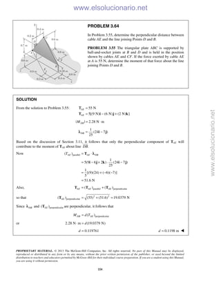 PROPRIETARY MATERIAL. © 2013 The McGraw-Hill Companies, Inc. All rights reserved. No part of this Manual may be displayed,
reproduced or distributed in any form or by any means, without the prior written permission of the publisher, or used beyond the limited
distribution to teachers and educators permitted by McGraw-Hill for their individual course preparation. If you are a student using this Manual,
you are using it without permission.
224
PROBLEM 3.64
In Problem 3.55, determine the perpendicular distance between
cable AE and the line joining Points D and B.
PROBLEM 3.55 The triangular plate ABC is supported by
ball-and-socket joints at B and D and is held in the position
shown by cables AE and CF. If the force exerted by cable AE
at A is 55 N, determine the moment of that force about the line
joining Points D and B.
SOLUTION
From the solution to Problem 3.55: 55 N
5[(9 N) (6 N) (2 N) ]
AE
AE
=
= − +T i j k
Τ
| | 2.28 N mDBM = ⋅
1
(24 7 )
25
DB = −i jλ
Based on the discussion of Section 3.11, it follows that only the perpendicular component of TAE will
contribute to the moment of TAE about line .DB

Now parallel( )
1
5(9 6 2 ) (24 7 )
25
1
[(9)(24) ( 6)( 7)]
5
51.6 N
AE AE DBT = ⋅
= − + ⋅ −
= + − −
=
T
i j k i j
λ
Also, parallel perpendicular( ) ( )AE AE AE= +T T T
so that 2 2
perpendicular( ) (55) (51.6) 19.0379 NAE = + =T
Since DBλ and perpendicular( )AET are perpendicular, it follows that
perpendicular( )DB AEM d T=
or 2.28 N m (19.0379 N)d⋅ =
0.119761d = 0.1198 md = 
www.elsolucionario.net
www.elsolucionario.net
 