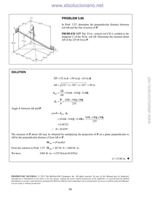 PROPRIETARY MATERIAL. © 2013 The McGraw-Hill Companies, Inc. All rights reserved. No part of this Manual may be displayed,
reproduced or distributed in any form or by any means, without the prior written permission of the publisher, or used beyond the limited
distribution to teachers and educators permitted by McGraw-Hill for their individual course preparation. If you are a student using this Manual,
you are using it without permission.
226
PROBLEM 3.66
In Prob. 3.57, determine the perpendicular distance between
rod AB and the line of action of P.
PROBLEM 3.57 The 23-in. vertical rod CD is welded to the
midpoint C of the 50-in. rod AB. Determine the moment about
AB of the 235-lb force P.
SOLUTION
(32 in.) (30 in.) (24 in.)AB = − −i j k

2 2 2
(32) ( 30) ( 24) 50 in.AB = + − + − =
0.64 0.60 0.48AB
AB
AB
= = − −i j k

λ
105 190 90
235
P
P
− +
= =
P i j k
λ
Angle θ between AB and P:
cos
105 190 90
(0.64 0.60 0.48 )
235
0.58723
AB Pθ = ⋅
− +
= − − ⋅
=
i j k
i j k
λ λ
54.039θ∴ = °
The moment of P about AB may be obtained by multiplying the projection of P on a plane perpendicular to
AB by the perpendicular distance d from AB to P:
( sin )AB P dθ=M
From the solution to Prob. 3.57: 207 lb ft 2484 lb in.AB = ⋅ = ⋅M
We have 2484 lb in. (235 lb)(sin54.039)d⋅ =
13.06 in.d = 
www.elsolucionario.net
www.elsolucionario.net
 