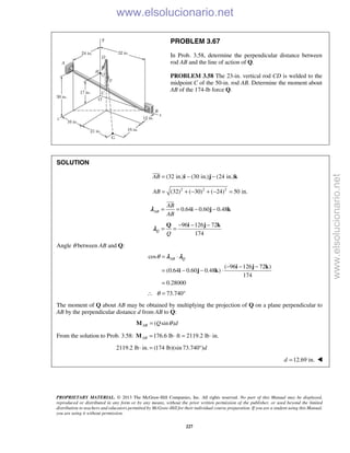 PROPRIETARY MATERIAL. © 2013 The McGraw-Hill Companies, Inc. All rights reserved. No part of this Manual may be displayed,
reproduced or distributed in any form or by any means, without the prior written permission of the publisher, or used beyond the limited
distribution to teachers and educators permitted by McGraw-Hill for their individual course preparation. If you are a student using this Manual,
you are using it without permission.
227
PROBLEM 3.67
In Prob. 3.58, determine the perpendicular distance between
rod AB and the line of action of Q.
PROBLEM 3.58 The 23-in. vertical rod CD is welded to the
midpoint C of the 50-in. rod AB. Determine the moment about
AB of the 174-lb force Q.
SOLUTION
(32 in.) (30 in.) (24 in.)AB = − −i j k

2 2 2
(32) ( 30) ( 24) 50 in.AB = + − + − =
0.64 0.60 0.48AB
AB
AB
= = − −i j k

λ
96 126 72
174
Q
Q
− − −
= =
Q i j k
λ
Angle θ between AB and Q:
cos
( 96 126 72 )
(0.64 0.60 0.48 )
174
0.28000
AB Qθ = ⋅
− − −
= − − ⋅
=
i j k
i j k
λ λ
73.740θ∴ = °
The moment of Q about AB may be obtained by multiplying the projection of Q on a plane perpendicular to
AB by the perpendicular distance d from AB to Q:
( sin )AB Q dθ=M
From the solution to Prob. 3.58: 176.6 lb ft 2119.2 lb in.AB = ⋅ = ⋅M
2119.2 lb in. (174 lb)(sin 73.740 )d⋅ = °
12.69 in.d = 
www.elsolucionario.net
www.elsolucionario.net
 