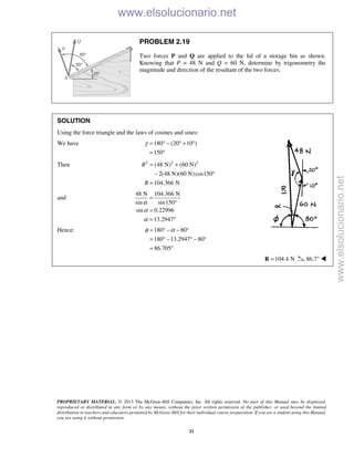 PROPRIETARY MATERIAL. © 2013 The McGraw-Hill Companies, Inc. All rights reserved. No part of this Manual may be displayed,
reproduced or distributed in any form or by any means, without the prior written permission of the publisher, or used beyond the limited
distribution to teachers and educators permitted by McGraw-Hill for their individual course preparation. If you are a student using this Manual,
you are using it without permission.
21
PROBLEM 2.19
Two forces P and Q are applied to the lid of a storage bin as shown.
Knowing that P = 48 N and Q = 60 N, determine by trigonometry the
magnitude and direction of the resultant of the two forces.
SOLUTION
Using the force triangle and the laws of cosines and sines:
We have 180 (20 10 )
150
γ = ° − ° + °
= °
Then 2 2 2
(48 N) (60 N)
2(48 N)(60 N)cos150
104.366 N
R
R
= +
− °
=
and
48 N 104.366 N
sin sin150
sin 0.22996
13.2947
α
α
α
=
°
=
= °
Hence: 180 80
180 13.2947 80
86.705
φ α= ° − − °
= ° − ° − °
= °
104.4 N=R 86.7° 
www.elsolucionario.net
www.elsolucionario.net
 