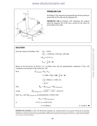 PROPRIETARY MATERIAL. © 2013 The McGraw-Hill Companies, Inc. All rights reserved. No part of this Manual may be displayed,
reproduced or distributed in any form or by any means, without the prior written permission of the publisher, or used beyond the limited
distribution to teachers and educators permitted by McGraw-Hill for their individual course preparation. If you are a student using this Manual,
you are using it without permission.
229
PROBLEM 3.69
In Problem 3.60, determine the perpendicular distance between
portion BG of the cable and the diagonal AD.
PROBLEM 3.60 In Problem 3.59, determine the moment
about the diagonal AD of the force exerted on the frame by
portion BG of the cable.
SOLUTION
From the solution to Problem 3.60: 450 N
(200 N) (370 N) (160 N)
BG
BG
=
= − + −T i j k
Τ
| | 111 N mADM = ⋅
1
(4 3 )
5
AD = −i kλ
Based on the discussion of Section 3.11, it follows that only the perpendicular component of TBG will
contribute to the moment of TBG about line .AD

Now parallel( )
1
( 200 370 160 ) (4 3 )
5
1
[( 200)(4) ( 160)( 3)]
5
64 N
BG BG ADT = ⋅
= − + − ⋅ −
= − + − −
= −
T
i j k i k
λ
Also, parallel perpendicular( ) ( )BG BG BG= +T T T
so that 2 2
perpendicular( ) (450) ( 64) 445.43 NBG = − − =T
Since ADλ and perpendicular( )BGT are perpendicular, it follows that
perpendicular( )AD BGM d T=
or 111 N m (445.43 N)d⋅ =
0.24920 md = 0.249 md = 
www.elsolucionario.net
www.elsolucionario.net
 