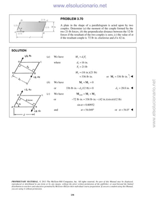 PROPRIETARY MATERIAL. © 2013 The McGraw-Hill Companies, Inc. All rights reserved. No part of this Manual may be displayed,
reproduced or distributed in any form or by any means, without the prior written permission of the publisher, or used beyond the limited
distribution to teachers and educators permitted by McGraw-Hill for their individual course preparation. If you are a student using this Manual,
you are using it without permission.
230
PROBLEM 3.70
A plate in the shape of a parallelogram is acted upon by two
couples. Determine (a) the moment of the couple formed by the
two 21-lb forces, (b) the perpendicular distance between the 12-lb
forces if the resultant of the two couples is zero, (c) the value of α
if the resultant couple is 72 lb in.⋅ clockwise and d is 42 in.
SOLUTION
(a) We have 1 1 1M d F=
where 1
1
16 in.
21 lb
d
F
=
=
1 (16 in.)(21 lb)
336 lb in.
M =
= ⋅ or 1 336 lb in.= ⋅M 
(b) We have 1 2 0+ =M M
or 2336 lb in. (12 lb) 0d⋅ − = 2 28.0 in.d = 
(c) We have total 1 2= +M M M
or 72 lb in. 336 lb in. (42 in.)(sin )(12 lb)α− ⋅ = ⋅ −
sin 0.80952α =
and 54.049α = ° or 54.0α = ° 
www.elsolucionario.net
www.elsolucionario.net
 