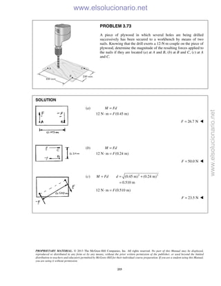 PROPRIETARY MATERIAL. © 2013 The McGraw-Hill Companies, Inc. All rights reserved. No part of this Manual may be displayed,
reproduced or distributed in any form or by any means, without the prior written permission of the publisher, or used beyond the limited
distribution to teachers and educators permitted by McGraw-Hill for their individual course preparation. If you are a student using this Manual,
you are using it without permission.
233
PROBLEM 3.73
A piece of plywood in which several holes are being drilled
successively has been secured to a workbench by means of two
nails. Knowing that the drill exerts a 12-N·m couple on the piece of
plywood, determine the magnitude of the resulting forces applied to
the nails if they are located (a) at A and B, (b) at B and C, (c) at A
and C.
SOLUTION
(a)
12 N m (0.45 m)
M Fd
F
=
⋅ =
26.7 NF = 
(b)
12 N m (0.24 m)
M Fd
F
=
⋅ =
50.0 NF = 
(c) 2 2
(0.45 m) (0.24 m)
0.510 m
M Fd d= = +
=
12 N m (0.510 m)F⋅ =
23.5 NF = 
www.elsolucionario.net
www.elsolucionario.net
 