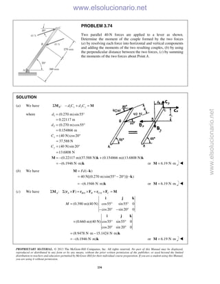 PROPRIETARY MATERIAL. © 2013 The McGraw-Hill Companies, Inc. All rights reserved. No part of this Manual may be displayed,
reproduced or distributed in any form or by any means, without the prior written permission of the publisher, or used beyond the limited
distribution to teachers and educators permitted by McGraw-Hill for their individual course preparation. If you are a student using this Manual,
you are using it without permission.
234
PROBLEM 3.74
Two parallel 40-N forces are applied to a lever as shown.
Determine the moment of the couple formed by the two forces
(a) by resolving each force into horizontal and vertical components
and adding the moments of the two resulting couples, (b) by using
the perpendicular distance between the two forces, (c) by summing
the moments of the two forces about Point A.
SOLUTION
(a) We have 1 2:B x yd C d CΣ − + =M M
where 1
2
(0.270 m)sin55°
0.22117 m
(0.270 m)cos55
0.154866 m
d
d
=
=
= °
=
(40 N)cos20
37.588 N
(40 N)sin 20
13.6808 N
x
y
C
C
= °
=
= °
=
(0.22117 m)(37.588 N) (0.154866 m)(13.6808 N)
(6.1946 N m)
= − +
= − ⋅
M k k
k or 6.19 N m= ⋅M 
(b) We have ( )
40 N[(0.270 m)sin(55 20 )]( )
Fd= −
= ° − ° −
M k
k
(6.1946 N m)= − ⋅ k or 6.19 N m= ⋅M 
(c) We have / /: ( )A A B A B C A CΣ Σ × = × + × =M r F r F r F M
(0.390 m)(40 N) cos55 sin55 0
cos20 sin 20 0
(0.660 m)(40 N) cos55 sin55 0
cos20 sin 20 0
(8.9478 N m 15.1424 N m)
(6.1946 N m)
M = ° °
− ° − °
+ ° °
° °
= ⋅ − ⋅
= − ⋅
i j k
i j k
k
k or 6.19 N m= ⋅M 
www.elsolucionario.net
www.elsolucionario.net
 