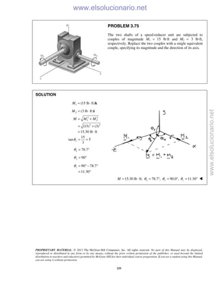 PROPRIETARY MATERIAL. © 2013 The McGraw-Hill Companies, Inc. All rights reserved. No part of this Manual may be displayed,
reproduced or distributed in any form or by any means, without the prior written permission of the publisher, or used beyond the limited
distribution to teachers and educators permitted by McGraw-Hill for their individual course preparation. If you are a student using this Manual,
you are using it without permission.
235
PROBLEM 3.75
The two shafts of a speed-reducer unit are subjected to
couples of magnitude M1 = 15 lb·ft and M2 = 3 lb·ft,
respectively. Replace the two couples with a single equivalent
couple, specifying its magnitude and the direction of its axis.
SOLUTION
1 (15 lb ft)M = ⋅ k
2 (3 lb ft)M = ⋅ i
2 2
1 2
2 2
(15) (3)
15.30 lb ft
M M M= +
= +
= ⋅
15
tan 5
3
xθ = =
78.7xθ = °
90yθ = °
90 78.7
11.30
zθ = ° − °
= °
15.30 lb ft; 78.7 , 90.0 , 11.30x y zM θ θ θ= ⋅ = ° = ° = ° 
www.elsolucionario.net
www.elsolucionario.net
 
