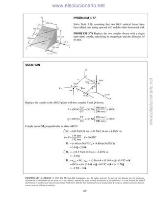 PROPRIETARY MATERIAL. © 2013 The McGraw-Hill Companies, Inc. All rights reserved. No part of this Manual may be displayed,
reproduced or distributed in any form or by any means, without the prior written permission of the publisher, or used beyond the limited
distribution to teachers and educators permitted by McGraw-Hill for their individual course preparation. If you are a student using this Manual,
you are using it without permission.
237
PROBLEM 3.77
Solve Prob. 3.76, assuming that two 10-N vertical forces have
been added, one acting upward at C and the other downward at B.
PROBLEM 3.76 Replace the two couples shown with a single
equivalent couple, specifying its magnitude and the direction of
its axis.
SOLUTION
Replace the couple in the ABCD plane with two couples P and Q shown.
160 mm
(50 N) (50 N) 40 N
200 mm
CD
P
CG
 
= = = 
 
120 mm
(50 N) (50 N) 30 N
200 mm
CF
Q
CG
 
= = = 
 
Couple vector M1 perpendicular to plane ABCD.
1 (40 N)(0.24 m) (30 N)(0.16 m) 4.80 N mM = − = ⋅
144 mm
tan 36.870
192 mm
θ θ= = °
1 (4.80cos36.870 ) (4.80sin36.870 )
3.84 2.88
= ° + °
= +
M j k
j k
2 (12.5 N)(0.192 m) 2.40 N m
2.40
M = − = − ⋅
= − j
3 / 3 /; (0.16 m) (0.144 m) (0.192 m)
(0.16 m) (0.144 m) (0.192 m) ( 10 N)
1.92 1.6
B C B CM= × = + −
= + − × −
= − −
M r r i j k
i j k j
i k
www.elsolucionario.net
www.elsolucionario.net
 