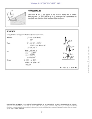 PROPRIETARY MATERIAL. © 2013 The McGraw-Hill Companies, Inc. All rights reserved. No part of this Manual may be displayed,
reproduced or distributed in any form or by any means, without the prior written permission of the publisher, or used beyond the limited
distribution to teachers and educators permitted by McGraw-Hill for their individual course preparation. If you are a student using this Manual,
you are using it without permission.
22
PROBLEM 2.20
Two forces P and Q are applied to the lid of a storage bin as shown.
Knowing that P = 60 N and Q = 48 N, determine by trigonometry the
magnitude and direction of the resultant of the two forces.
SOLUTION
Using the force triangle and the laws of cosines and sines:
We have 180 (20 10 )
150
γ = ° − ° + °
= °
Then 2 2 2
(60 N) (48 N)
2(60 N)(48 N)cos150
104.366 N
R
R
= +
− °
=
and
60 N 104.366 N
sin sin150
sin 0.28745
16.7054
α
α
α
=
°
=
= °
Hence: 180 180
180 16.7054 80
83.295
φ α= ° − − °
= ° − ° − °
= °
104.4 N=R 83.3° 
www.elsolucionario.net
www.elsolucionario.net
 