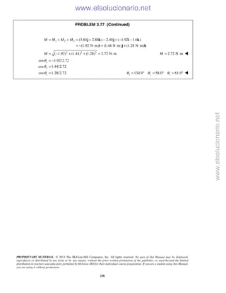 PROPRIETARY MATERIAL. © 2013 The McGraw-Hill Companies, Inc. All rights reserved. No part of this Manual may be displayed,
reproduced or distributed in any form or by any means, without the prior written permission of the publisher, or used beyond the limited
distribution to teachers and educators permitted by McGraw-Hill for their individual course preparation. If you are a student using this Manual,
you are using it without permission.
238
PROBLEM 3.77 (Continued)
1 2 3 (3.84 2.88 ) 2.40 ( 1.92 1.6 )
(1.92 N m) (1.44 N m) (1.28 N m)
M M M M= + + = + − + − −
= − ⋅ + ⋅ + ⋅
j k j i k
i j k
2 2 2
( 1.92) (1.44) (1.28) 2.72 N mM = − + + = ⋅ 2.72 N mM = ⋅ 
cos 1.92/2.72
cos 1.44/2.72
cos 1.28/2.72
x
y
z
θ
θ
θ
= −
=
= 134.9 58.0 61.9x y zθ θ θ= ° = ° = ° 
www.elsolucionario.net
www.elsolucionario.net
 