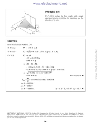 PROPRIETARY MATERIAL. © 2013 The McGraw-Hill Companies, Inc. All rights reserved. No part of this Manual may be displayed,
reproduced or distributed in any form or by any means, without the prior written permission of the publisher, or used beyond the limited
distribution to teachers and educators permitted by McGraw-Hill for their individual course preparation. If you are a student using this Manual,
you are using it without permission.
240
PROBLEM 3.79
If 20 lb,P = replace the three couples with a single
equivalent couple, specifying its magnitude and the
direction of its axis.
SOLUTION
From the solution to Problem. 3.78:
16-lb force: 1 (480 lb in.)M = − ⋅ k
40-lb force: 2 8 5[(10 lb in.) (30 lb in.) (15 lb in.) ]M = ⋅ + ⋅ + ⋅i j k
P 20 lb= 3
(30 in.) (20 lb)
(600 lb in.)
CM P= ×
= ×
= ⋅
r
i k
j
1 2 3
2 2 2
(480) 8 5 (10 30 15 ) 600
(178.885 lb in.) (1136.66 lb in.) (211.67 lb in.)
(178.885) (113.66) (211.67)
1169.96 lb in.
M
= + +
= − + + + +
= ⋅ + ⋅ − ⋅
= + +
= ⋅
M M M M
k i j k j
i j k
1170 lb in.M = ⋅ 
axis 0.152898 0.97154 0.180921
cos 0.152898
cos 0.97154
cos 0.180921
x
y
z
M
θ
θ
θ
= = + −
=
=
= −
M
i j kλ
81.2 13.70 100.4x y zθ θ θ= ° = ° = ° 
www.elsolucionario.net
www.elsolucionario.net
 