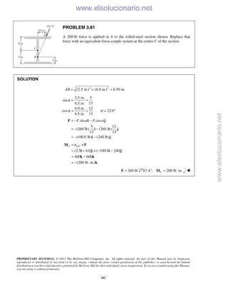 PROPRIETARY MATERIAL. © 2013 The McGraw-Hill Companies, Inc. All rights reserved. No part of this Manual may be displayed,
reproduced or distributed in any form or by any means, without the prior written permission of the publisher, or used beyond the limited
distribution to teachers and educators permitted by McGraw-Hill for their individual course preparation. If you are a student using this Manual,
you are using it without permission.
242
PROBLEM 3.81
A 260-lb force is applied at A to the rolled-steel section shown. Replace that
force with an equivalent force-couple system at the center C of the section.
SOLUTION
2 2
(2.5 in.) (6.0 in.) 6.50 in.AB = + =
2.5 in. 5
sin
6.5 in. 13
6.0 in. 12
cos 22.6
6.5 in. 13
α
α α
= =
= = = °
sin cos
5 12
(260 lb) (260 lb)
13 13
(100.0 lb) (240 lb)
F Fα α= − −
= − −
= − −
F i j
i j
i j
/
(2.5 4.0 ) ( 100.0 240 )
400 600
(200 lb in.)
C A C= ×
= + × − −
= −
= − ⋅
M r F
i j i j
k k
k
260 lb=F 67.4°; 200 lb in.C = ⋅M 
www.elsolucionario.net
www.elsolucionario.net
 