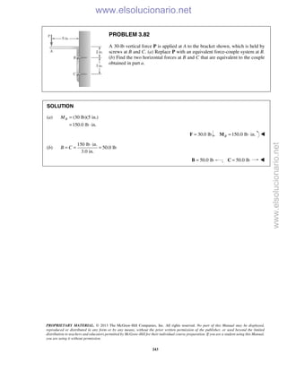 PROPRIETARY MATERIAL. © 2013 The McGraw-Hill Companies, Inc. All rights reserved. No part of this Manual may be displayed,
reproduced or distributed in any form or by any means, without the prior written permission of the publisher, or used beyond the limited
distribution to teachers and educators permitted by McGraw-Hill for their individual course preparation. If you are a student using this Manual,
you are using it without permission.
243
PROBLEM 3.82
A 30-lb vertical force P is applied at A to the bracket shown, which is held by
screws at B and C. (a) Replace P with an equivalent force-couple system at B.
(b) Find the two horizontal forces at B and C that are equivalent to the couple
obtained in part a.
SOLUTION
(a) (30 lb)(5 in.)
150.0 lb in.
BM =
= ⋅
30.0 lb=F , 150.0 lb in.B = ⋅M 
(b)
150 lb in.
50.0 lb
3.0 in.
B C
⋅
= = =
50.0 lb=B ; 50.0 lb=C 
www.elsolucionario.net
www.elsolucionario.net
 