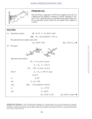 PROPRIETARY MATERIAL. © 2013 The McGraw-Hill Companies, Inc. All rights reserved. No part of this Manual may be displayed,
reproduced or distributed in any form or by any means, without the prior written permission of the publisher, or used beyond the limited
distribution to teachers and educators permitted by McGraw-Hill for their individual course preparation. If you are a student using this Manual,
you are using it without permission.
244
PROBLEM 3.83
The force P has a magnitude of 250 N and is applied at the end C of
a 500-mm rod AC attached to a bracket at A and B. Assuming α 30°=
and 60°,β = replace P with (a) an equivalent force-couple system at B,
(b) an equivalent system formed by two parallel forces applied at
A and B.
SOLUTION
(a) Equivalence requires : or 250 NΣ = =F F P F 60°
: (0.3 m)(250 N) 75 N mB MΣ = − = − ⋅M
The equivalent force-couple system at B is
250 NB =F 60° 75.0 N mB = ⋅M 
(b) We require
Equivalence then requires
: 0 cos cosx A BF F Fφ φΣ = +
or cos 0A BF F φ= − =
: 250 sin siny A BF F Fφ φΣ − = − −
Now if 250 0,A BF F= −  − = reject.
cos 0φ =
or 90φ = °
and 250A BF F+ =
Also, : (0.3 m)(250 N) (0.2m)B AM FΣ − =
or 375 NAF = −
and 625 NBF =
375 NA =F 60° 625 NB =F 60.0° 
www.elsolucionario.net
www.elsolucionario.net
 