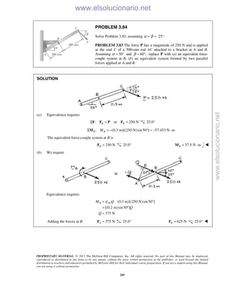 PROPRIETARY MATERIAL. © 2013 The McGraw-Hill Companies, Inc. All rights reserved. No part of this Manual may be displayed,
reproduced or distributed in any form or by any means, without the prior written permission of the publisher, or used beyond the limited
distribution to teachers and educators permitted by McGraw-Hill for their individual course preparation. If you are a student using this Manual,
you are using it without permission.
245
PROBLEM 3.84
Solve Problem 3.83, assuming 25°.α β= =
PROBLEM 3.83 The force P has a magnitude of 250 N and is applied
at the end C of a 500-mm rod AC attached to a bracket at A and B.
Assuming α 30°= and 60°,β = replace P with (a) an equivalent force-
couple system at B, (b) an equivalent system formed by two parallel
forces applied at A and B.
SOLUTION
(a) Equivalence requires
: or 250 NB BΣ = =F F P F 25.0°
: (0.3 m)[(250 N)sin50 ] 57.453 N mB BMΣ = − ° = − ⋅M
The equivalent force-couple system at B is
250 NB =F 25.0° 57.5 N mB = ⋅M 
(b) We require
Equivalence requires
(0.3 m)[(250 N)sin50 ]
[(0.2 m)sin50 ]
375 N
B AEM d Q
Q
Q
= °
= °
=
Adding the forces at B: 375 NA =F 25.0° 625 NB =F 25.0° 
www.elsolucionario.net
www.elsolucionario.net
 