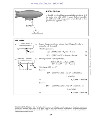 PROPRIETARY MATERIAL. © 2013 The McGraw-Hill Companies, Inc. All rights reserved. No part of this Manual may be displayed,
reproduced or distributed in any form or by any means, without the prior written permission of the publisher, or used beyond the limited
distribution to teachers and educators permitted by McGraw-Hill for their individual course preparation. If you are a student using this Manual,
you are using it without permission.
247
PROBLEM 3.86
A dirigible is tethered by a cable attached to its cabin at B. If
the tension in the cable is 1040 N, replace the force exerted by
the cable at B with an equivalent system formed by two
parallel forces applied at A and C.
SOLUTION
Require the equivalent forces acting at A and C be parallel and at an
angle of α with the vertical.
Then for equivalence,
: (1040 N)sin30 sin sinx A BF F Fα αΣ ° = + (1)
: (1040 N)cos30 cos cosy A BF F Fα αΣ − ° = − − (2)
Dividing Equation (1) by Equation (2),
( )sin(1040 N)sin30
(1040 N)cos30 ( )cos
A B
A B
F F
F F
α
α
+°
=
− ° − +
Simplifying yields 30 .α = °
Based on
: [(1040 N)cos30 ](4 m) ( cos30 )(10.7 m)C AM FΣ ° = °
388.79 NAF =
or 389 NA =F 60.0° 
Based on
: [(1040 N)cos30 ](6.7 m) ( cos30 )(10.7 m)A CM FΣ − ° = °
651.21 NCF =
or 651 NC =F 60.0° 
www.elsolucionario.net
www.elsolucionario.net
 