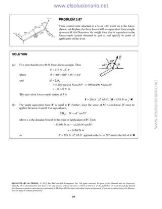 PROPRIETARY MATERIAL. © 2013 The McGraw-Hill Companies, Inc. All rights reserved. No part of this Manual may be displayed,
reproduced or distributed in any form or by any means, without the prior written permission of the publisher, or used beyond the limited
distribution to teachers and educators permitted by McGraw-Hill for their individual course preparation. If you are a student using this Manual,
you are using it without permission.
248
PROBLEM 3.87
Three control rods attached to a lever ABC exert on it the forces
shown. (a) Replace the three forces with an equivalent force-couple
system at B. (b) Determine the single force that is equivalent to the
force-couple system obtained in part a, and specify its point of
application on the lever.
SOLUTION
(a) First note that the two 90-N forces form a couple. Then
216 N=F θ
where 180 (60 55 ) 65θ = ° − ° + ° = °
and
(0.450 m)(216 N)cos55 (1.050 m)(90 N)cos20
33.049 N m
BM M= Σ
= ° − °
= − ⋅
The equivalent force-couple system at B is
216 N=F 65.0 ;° 33.0 N m= ⋅M 
(b) The single equivalent force F′ is equal to F. Further, since the sense of M is clockwise, F′ must be
applied between A and B. For equivalence,
: cos55BM M aF′Σ = °
where a is the distance from B to the point of application of F′. Then
33.049 N m (216 N)cos55a− ⋅ = − °
0.26676 ma =
or 216 N′ =F 65.0° applied to the lever 267 mm to the left of B 
www.elsolucionario.net
www.elsolucionario.net
 