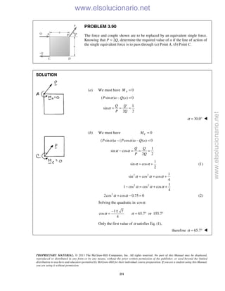 PROPRIETARY MATERIAL. © 2013 The McGraw-Hill Companies, Inc. All rights reserved. No part of this Manual may be displayed,
reproduced or distributed in any form or by any means, without the prior written permission of the publisher, or used beyond the limited
distribution to teachers and educators permitted by McGraw-Hill for their individual course preparation. If you are a student using this Manual,
you are using it without permission.
251
PROBLEM 3.90
The force and couple shown are to be replaced by an equivalent single force.
Knowing that P = 2Q, determine the required value of α if the line of action of
the single equivalent force is to pass through (a) Point A, (b) Point C.
SOLUTION
(a) We must have 0AM =
( sin ) ( ) 0P a Q aα − =
1
sin
2 2
Q Q
P Q
α = = =
30.0α = ° 
(b) We must have 0CM =
( sin ) ( cos ) ( ) 0P a P a Q aα α− − =
1
sin cos
2 2
Q Q
P Q
α α− = = =
1
sin cos
2
α α= + (1)
2 2 1
sin cos cos
4
α α α= + +
2 2 1
1 cos cos cos
4
α α α− = + +
2
2cos cos 0.75 0α α+ − = (2)
Solving the quadratic in cos :α
1 7
cos 65.7 or 155.7
4
α α
− ±
= = ° °
Only the first value of α satisfies Eq. (1),
therefore 65.7α = ° 
www.elsolucionario.net
www.elsolucionario.net
 