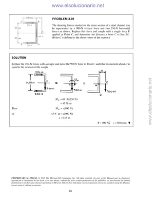 PROPRIETARY MATERIAL. © 2013 The McGraw-Hill Companies, Inc. All rights reserved. No part of this Manual may be displayed,
reproduced or distributed in any form or by any means, without the prior written permission of the publisher, or used beyond the limited
distribution to teachers and educators permitted by McGraw-Hill for their individual course preparation. If you are a student using this Manual,
you are using it without permission.
252
PROBLEM 3.91
The shearing forces exerted on the cross section of a steel channel can
be represented by a 900-N vertical force and two 250-N horizontal
forces as shown. Replace this force and couple with a single force F
applied at Point C, and determine the distance x from C to line BD.
(Point C is defined as the shear center of the section.)
SOLUTION
Replace the 250-N forces with a couple and move the 900-N force to Point C such that its moment about H is
equal to the moment of the couple
(0.18)(250 N)
45 N m
HM =
= ⋅
Then (900 N)HM x=
or 45 N m (900 N)
0.05 m
x
x
⋅ =
=
900 N=F 50.0 mmx = 
www.elsolucionario.net
www.elsolucionario.net
 