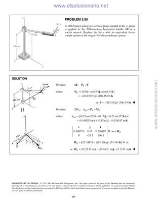 PROPRIETARY MATERIAL. © 2013 The McGraw-Hill Companies, Inc. All rights reserved. No part of this Manual may be displayed,
reproduced or distributed in any form or by any means, without the prior written permission of the publisher, or used beyond the limited
distribution to teachers and educators permitted by McGraw-Hill for their individual course preparation. If you are a student using this Manual,
you are using it without permission.
256
PROBLEM 3.95
A 110-N force acting in a vertical plane parallel to the yz-plane
is applied to the 220-mm-long horizontal handle AB of a
socket wrench. Replace the force with an equivalent force-
couple system at the origin O of the coordinate system.
SOLUTION
We have : BΣ =F P F
where 110 N[ (sin15 ) (cos15 ) ]
(28.470 N) (106.252 N)
B = − ° + °
= − +
P j k
j k
or (28.5 N) (106.3 N)= − +F j k 
We have /:O B O B OMΣ × =r P M
where / [(0.22cos35 ) (0.15) (0.22sin35 ) ] m
(0.180213 m) (0.15 m) (0.126187 m)
B O = ° + − °
= + −
r i j k
i j k
0.180213 0.15 0.126187 N m
0 28.5 106.3
O⋅ =
−
i j k
M
[(12.3487) (19.1566) (5.1361) ] N mO = − − ⋅M i j k
or (12.35 N m) (19.16 N m) (5.13 N m)O = ⋅ − ⋅ − ⋅M i j k 
www.elsolucionario.net
www.elsolucionario.net
 