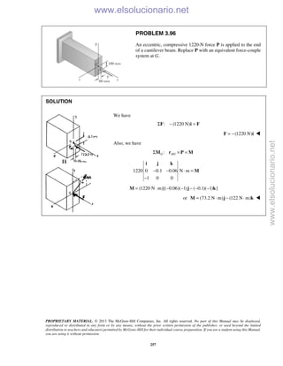 PROPRIETARY MATERIAL. © 2013 The McGraw-Hill Companies, Inc. All rights reserved. No part of this Manual may be displayed,
reproduced or distributed in any form or by any means, without the prior written permission of the publisher, or used beyond the limited
distribution to teachers and educators permitted by McGraw-Hill for their individual course preparation. If you are a student using this Manual,
you are using it without permission.
257
PROBLEM 3.96
An eccentric, compressive 1220-N force P is applied to the end
of a cantilever beam. Replace P with an equivalent force-couple
system at G.
SOLUTION
We have
: (1220 N)Σ − =F i F
(1220 N)= −F i 
Also, we have
/:G A GΣ × =M r P M
1220 0 0.1 0.06 N m
1 0 0
− − ⋅ =
−
i j k
M
(1220 N m)[( 0.06)( 1) ( 0.1)( 1) ]= ⋅ − − − − −M j k
or (73.2 N m) (122 N m)= ⋅ − ⋅M j k 
www.elsolucionario.net
www.elsolucionario.net
 