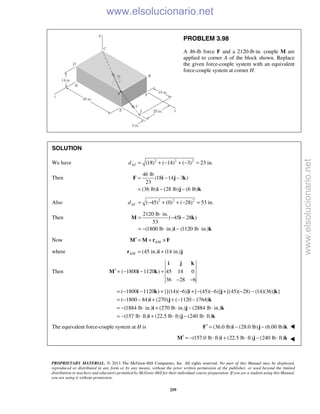 PROPRIETARY MATERIAL. © 2013 The McGraw-Hill Companies, Inc. All rights reserved. No part of this Manual may be displayed,
reproduced or distributed in any form or by any means, without the prior written permission of the publisher, or used beyond the limited
distribution to teachers and educators permitted by McGraw-Hill for their individual course preparation. If you are a student using this Manual,
you are using it without permission.
259
PROBLEM 3.98
A 46-lb force F and a 2120-lb⋅in. couple M are
applied to corner A of the block shown. Replace
the given force-couple system with an equivalent
force-couple system at corner H.
SOLUTION
We have 2 2 2
(18) ( 14) ( 3) 23 in.AJd = + − + − =
Then
46 lb
(18 14 3 )
23
(36 lb) (28 lb) (6 lb)
= − −
= − −
F i j k
i j k
Also 2 2 2
( 45) (0) ( 28) 53 in.ACd = − + + − =
Then
2120 lb in.
( 45 28 )
53
(1800 lb in.) (1120 lb in.)
⋅
= − −
= − ⋅ − ⋅
M i k
i k
Now /A H′ = + ×M M r F
where / (45 in.) (14 in.)A H = +r i j
Then ( 1800 1120 ) 45 14 0
36 28 6
′ = − − +
− −
i j k
M i k
( 1800 1120 ) {[(14)( 6)] [ (45)( 6)] [(45)( 28) (14)(36)] }
( 1800 84) (270) ( 1120 1764)
(1884 lb in.) (270 lb in.) (2884 lb in.)
(157 lb ft) (22.5 lb ft) (240 lb ft)
= − − + − + − − + − −
= − − + + − −
= − ⋅ + ⋅ − ⋅
= − ⋅ + ⋅ − ⋅
i k i j k
i j k
i j k
i j k
The equivalent force-couple system at H is (36.0 lb) (28.0 lb) (6.00 lb)′ = − −F i j k 
(157.0 lb ft) (22.5 lb ft) (240 lb ft)′ = − ⋅ + ⋅ − ⋅M i j k 
www.elsolucionario.net
www.elsolucionario.net
 