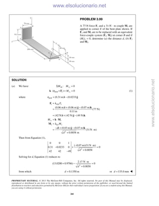 PROPRIETARY MATERIAL. © 2013 The McGraw-Hill Companies, Inc. All rights reserved. No part of this Manual may be displayed,
reproduced or distributed in any form or by any means, without the prior written permission of the publisher, or used beyond the limited
distribution to teachers and educators permitted by McGraw-Hill for their individual course preparation. If you are a student using this Manual,
you are using it without permission.
260
PROBLEM 3.99
A 77-N force F1 and a 31-N ⋅ m couple M1 are
applied to corner E of the bent plate shown. If
F1 and M1 are to be replaced with an equivalent
force-couple system (F2, M2) at corner B and if
(M2)z = 0, determine (a) the distance d, (b) F2
and M2.
SOLUTION
(a) We have 2: 0Bz zM MΣ =
/ 1 1( ) 0H B zM⋅ × + =k r F (1)
where / (0.31m) (0.0233)H B = −r i j
1 1
1 1
1 1
2
(0.06 m) (0.06 m) (0.07 m)
(77 N)
0.11 m
(42 N) (42 N) (49 N)
(0.03 m) (0.07 m)
(31 N m)
0.0058 m
EH
z
EJ
F
M
M
d
d
=
+ −
=
= + −
= ⋅
=
− + −
= ⋅
+
F λ
i j k
i j k
k M
M λ
i j k
Then from Equation (1),
2
0 0 1
( 0.07 m)(31 N m)
0.31 0.0233 0 0
0.005842 42 49 d
− ⋅
− + =
+−
Solving for d, Equation (1) reduces to
2
2.17 N m
(13.0200 0.9786) 0
0.0058d
⋅
+ − =
+
from which 0.1350 md = or 135.0 mmd = 
www.elsolucionario.net
www.elsolucionario.net
 
