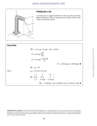 PROPRIETARY MATERIAL. © 2013 The McGraw-Hill Companies, Inc. All rights reserved. No part of this Manual may be displayed,
reproduced or distributed in any form or by any means, without the prior written permission of the publisher, or used beyond the limited
distribution to teachers and educators permitted by McGraw-Hill for their individual course preparation. If you are a student using this Manual,
you are using it without permission.
262
PROBLEM 3.100
A 2.6-kip force is applied at Point D of the cast iron post shown.
Replace that force with an equivalent force-couple system at the
center A of the base section.
SOLUTION
(12 in.) (5 in.) ; 13.00 in.DE DE= − − =j k

(2.6 kips)
DE
DE
=F

12 5
(2.6 kips)
13
− −
=
j k
F
(2.40 kips) (1.000 kip)= − −F j k 
/A D A= ×M r F
where / (6 in.) (12 in.)D A = +r i j
6 in. 12 in. 0
0 2.4 kips 1.0 kips
A =
− −
i j k
M
(12.00 kip in.) (6.00 kip in.) (14.40 kip in.)A = − ⋅ + ⋅ − ⋅M i j k 
www.elsolucionario.net
www.elsolucionario.net
 