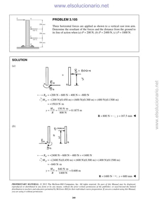 PROPRIETARY MATERIAL. © 2013 The McGraw-Hill Companies, Inc. All rights reserved. No part of this Manual may be displayed,
reproduced or distributed in any form or by any means, without the prior written permission of the publisher, or used beyond the limited
distribution to teachers and educators permitted by McGraw-Hill for their individual course preparation. If you are a student using this Manual,
you are using it without permission.
268
PROBLEM 3.105
Three horizontal forces are applied as shown to a vertical cast iron arm.
Determine the resultant of the forces and the distance from the ground to
its line of action when (a) P = 200 N, (b) P = 2400 N, (c) P = 1000 N.
SOLUTION
(a)
200 N 600 N 400 N 800 NDR = + − − = −
(200 N)(0.450 m) (600 N)(0.300 m) (400 N)(0.1500 m)
150.0 N m
DM = − + +
= + ⋅
150 N m
0.1875 m
800 N
DM
y
R
⋅
= = =
800 N=R ; 187.5 mmy = 
(b)
2400 N 600 N 400 N 1400 NDR = + − − = +
(2400 N)(0.450 m) (600 N)(0.300 m) (400 N)(0.1500 m)
840 N m
DM = − + +
= − ⋅
840 N m
0.600 m
1400 N
DM
y
R
⋅
= = =
1400 N=R ; 600 mmy = 
www.elsolucionario.net
www.elsolucionario.net
 
