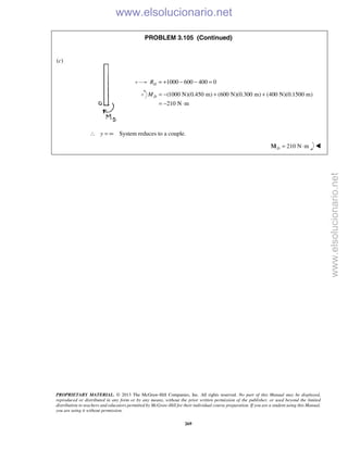 PROPRIETARY MATERIAL. © 2013 The McGraw-Hill Companies, Inc. All rights reserved. No part of this Manual may be displayed,
reproduced or distributed in any form or by any means, without the prior written permission of the publisher, or used beyond the limited
distribution to teachers and educators permitted by McGraw-Hill for their individual course preparation. If you are a student using this Manual,
you are using it without permission.
269
PROBLEM 3.105 (Continued)
(c)
1000 600 400 0DR = + − − =
(1000 N)(0.450 m) (600 N)(0.300 m) (400 N)(0.1500 m)
210 N m
DM = − + +
= − ⋅
y∴ = ∞ System reduces to a couple.
210 N mD = ⋅M 
www.elsolucionario.net
www.elsolucionario.net
 