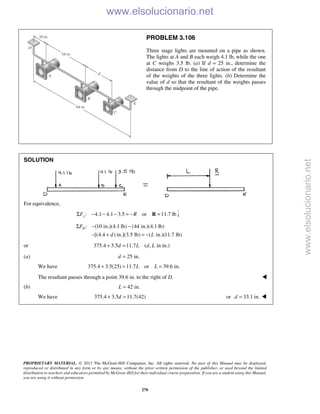 PROPRIETARY MATERIAL. © 2013 The McGraw-Hill Companies, Inc. All rights reserved. No part of this Manual may be displayed,
reproduced or distributed in any form or by any means, without the prior written permission of the publisher, or used beyond the limited
distribution to teachers and educators permitted by McGraw-Hill for their individual course preparation. If you are a student using this Manual,
you are using it without permission.
270
PROBLEM 3.106
Three stage lights are mounted on a pipe as shown.
The lights at A and B each weigh 4.1 lb, while the one
at C weighs 3.5 lb. (a) If d = 25 in., determine the
distance from D to the line of action of the resultant
of the weights of the three lights. (b) Determine the
value of d so that the resultant of the weights passes
through the midpoint of the pipe.
SOLUTION
For equivalence,
: 4.1 4.1 3.5 or 11.7 lbyF RΣ − − − = − =R
: (10 in.)(4.1 lb) (44 in.)(4.1 lb)
[(4.4 ) in.](3.5 lb) ( in.)(11.7 lb)
DF
d L
Σ − −
− + = −
or 375.4 3.5 11.7 ( , in in.)d L d L+ =
(a) 25 in.d =
We have 375.4 3.5(25) 11.7 or 39.6 in.L L+ = =
The resultant passes through a point 39.6 in. to the right of D. 
(b) 42 in.L =
We have 375.4 3.5 11.7(42)d+ = or 33.1 in.d = 
www.elsolucionario.net
www.elsolucionario.net
 