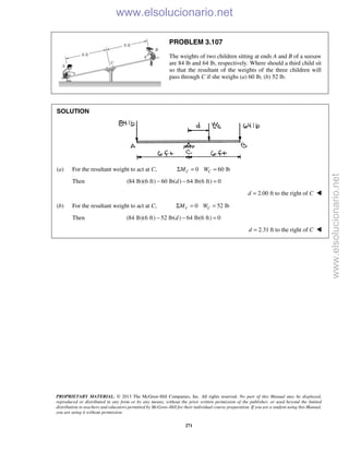 PROPRIETARY MATERIAL. © 2013 The McGraw-Hill Companies, Inc. All rights reserved. No part of this Manual may be displayed,
reproduced or distributed in any form or by any means, without the prior written permission of the publisher, or used beyond the limited
distribution to teachers and educators permitted by McGraw-Hill for their individual course preparation. If you are a student using this Manual,
you are using it without permission.
271
PROBLEM 3.107
The weights of two children sitting at ends A and B of a seesaw
are 84 lb and 64 lb, respectively. Where should a third child sit
so that the resultant of the weights of the three children will
pass through C if she weighs (a) 60 lb, (b) 52 lb.
SOLUTION
(a) For the resultant weight to act at C, 0 60 lbC CM WΣ = =
Then (84 lb)(6 ft) 60 lb( ) 64 lb(6 ft) 0d− − =
2.00 ft to the right ofd C= 
(b) For the resultant weight to act at C, 0 52 lbC CM WΣ = =
Then (84 lb)(6 ft) 52 lb( ) 64 lb(6 ft) 0d− − =
2.31 ft to the right ofd C= 
www.elsolucionario.net
www.elsolucionario.net
 