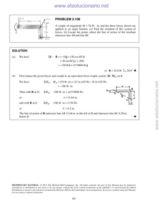 PROPRIETARY MATERIAL. © 2013 The McGraw-Hill Companies, Inc. All rights reserved. No part of this Manual may be displayed,
reproduced or distributed in any form or by any means, without the prior written permission of the publisher, or used beyond the limited
distribution to teachers and educators permitted by McGraw-Hill for their individual course preparation. If you are a student using this Manual,
you are using it without permission.
272
PROBLEM 3.108
A couple of magnitude M = 54 lb ⋅ in. and the three forces shown are
applied to an angle bracket. (a) Find the resultant of this system of
forces. (b) Locate the points where the line of action of the resultant
intersects line AB and line BC.
SOLUTION
(a) We have : ( 10 ) (30 cos 60 )
30 sin 60 ( 45 )
(30 lb) (15.9808 lb)
Σ = − + °
+ ° + −
= − +
F R j i
j i
i j
or 34.0 lb=R 28.0° 
(b) First reduce the given forces and couple to an equivalent force-couple system ( , )BR M at B.
We have : (54 lb in) (12 in.)(10 lb) (8 in.)(45 lb)
186 lb in.
B BM MΣ = ⋅ + −
= − ⋅
Then with R at D, : 186 lb in (15.9808 lb)BM aΣ − ⋅ =
or 11.64 in.a =
and with R at E, : 186 lb in (30 lb)BM CΣ − ⋅ =
or 6.2 in.C =
The line of action of R intersects line AB 11.64 in. to the left of B and intersects line BC 6.20 in.
below B. 
www.elsolucionario.net
www.elsolucionario.net
 