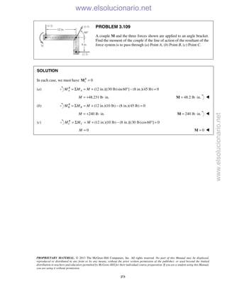 PROPRIETARY MATERIAL. © 2013 The McGraw-Hill Companies, Inc. All rights reserved. No part of this Manual may be displayed,
reproduced or distributed in any form or by any means, without the prior written permission of the publisher, or used beyond the limited
distribution to teachers and educators permitted by McGraw-Hill for their individual course preparation. If you are a student using this Manual,
you are using it without permission.
273
PROBLEM 3.109
A couple M and the three forces shown are applied to an angle bracket.
Find the moment of the couple if the line of action of the resultant of the
force system is to pass through (a) Point A, (b) Point B, (c) Point C.
SOLUTION
In each case, we must have 1 0R
=M
(a) (12 in.)[(30 lb)sin 60 ] (8 in.)(45 lb) 0B
A AM M M= Σ = + ° − =
48.231 lb in.M = + ⋅ 48.2 lb in.= ⋅M 
(b) (12 in.)(10 lb) (8 in.)(45 lb) 0R
B BM M M= Σ = + − =
240 lb in.M = + ⋅ 240 lb in.= ⋅M 
(c) (12 in.)(10 lb) (8 in.)[(30 lb)cos60 ] 0R
C CM M M= Σ = + − ° =
0M = 0=M 
www.elsolucionario.net
www.elsolucionario.net
 