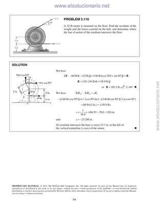 PROPRIETARY MATERIAL. © 2013 The McGraw-Hill Companies, Inc. All rights reserved. No part of this Manual may be displayed,
reproduced or distributed in any form or by any means, without the prior written permission of the publisher, or used beyond the limited
distribution to teachers and educators permitted by McGraw-Hill for their individual course preparation. If you are a student using this Manual,
you are using it without permission.
274
PROBLEM 3.110
A 32-lb motor is mounted on the floor. Find the resultant of the
weight and the forces exerted on the belt, and determine where
the line of action of the resultant intersects the floor.
SOLUTION
We have
: (60 lb) (32 lb) (140 lb)(cos30 sin30 )Σ − + ° + ° =F i j i j R
(181.244 lb) (38.0 lb)= +R i j
or 185.2 lb=R 11.84° 
We have :O O yM M xRΣ Σ =
[(140 lb)cos30 ][(4 2cos30 )in.] [(140 lb)sin30 ][(2 in.)sin30 ]− ° + ° − ° °
(60 lb)(2 in.) (38.0 lb)x− =
1
( 694.97 70.0 120) in.
38.0
x = − − −
and 23.289 in.x = −
Or resultant intersects the base (x-axis) 23.3 in. to the left of
the vertical centerline (y-axis) of the motor. 
www.elsolucionario.net
www.elsolucionario.net
 
