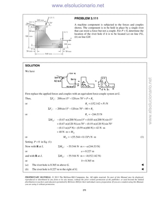 PROPRIETARY MATERIAL. © 2013 The McGraw-Hill Companies, Inc. All rights reserved. No part of this Manual may be displayed,
reproduced or distributed in any form or by any means, without the prior written permission of the publisher, or used beyond the limited
distribution to teachers and educators permitted by McGraw-Hill for their individual course preparation. If you are a student using this Manual,
you are using it without permission.
275
PROBLEM 3.111
A machine component is subjected to the forces and couples
shown. The component is to be held in place by a single rivet
that can resist a force but not a couple. For P = 0, determine the
location of the rivet hole if it is to be located (a) on line FG,
(b) on line GH.
SOLUTION
We have
First replace the applied forces and couples with an equivalent force-couple system at G.
Thus, : 200cos15 120cos 70x xF P RΣ ° − ° + =
or (152.142 ) NxR P= +
: 200sin 15 120sin 70 80y yF RΣ − ° − ° − =
or 244.53 NyR = −
: (0.47 m)(200 N)cos15 (0.05 m)(200 N)sin15
(0.47 m)(120 N)cos70 (0.19 m)(120 N)sin 70
(0.13 m)( N) (0.59 m)(80 N) 42 N m
40 N m
G
G
M
P
M
Σ − ° + °
+ ° − °
− − + ⋅
+ ⋅ =
or (55.544 0.13 ) N mGM P= − + ⋅ (1)
Setting 0P = in Eq. (1):
Now with R at I, : 55.544 N m (244.53 N)GM aΣ − ⋅ = −
or 0.227 ma =
and with R at J, : 55.544 N m (152.142 N)GM bΣ − ⋅ = −
or 0.365 mb =
(a) The rivet hole is 0.365 m above G. 
(b) The rivet hole is 0.227 m to the right of G. 
www.elsolucionario.net
www.elsolucionario.net
 