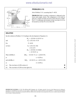 PROPRIETARY MATERIAL. © 2013 The McGraw-Hill Companies, Inc. All rights reserved. No part of this Manual may be displayed,
reproduced or distributed in any form or by any means, without the prior written permission of the publisher, or used beyond the limited
distribution to teachers and educators permitted by McGraw-Hill for their individual course preparation. If you are a student using this Manual,
you are using it without permission.
276
PROBLEM 3.112
Solve Problem 3.111, assuming that P = 60 N.
PROBLEM 3.111 A machine component is subjected to the
forces and couples shown. The component is to be held in
place by a single rivet that can resist a force but not a couple.
For P = 0, determine the location of the rivet hole if it is to
be located (a) on line FG, (b) on line GH.
SOLUTION
See the solution to Problem 3.111 leading to the development of Equation (1):
and
(55.544 0.13 ) N m
(152.142 ) N
G
x
M P
R P
= − + ⋅
= +
For 60 NP =
we have (152.142 60)
212.14 N
[55.544 0.13(60)]
63.344 N m
x
G
R
M
= +
=
= − +
= − ⋅
Then with R at I, : 63.344 N m (244.53 N)GM aΣ − ⋅ = −
or 0.259 ma =
and with R at J, : 63.344 N m (212.14 N)GM bΣ − ⋅ = −
or 0.299 mb =
(a) The rivet hole is 0.299 m above G. 
(b) The rivet hole is 0.259 m to the right of G. 
www.elsolucionario.net
www.elsolucionario.net
 