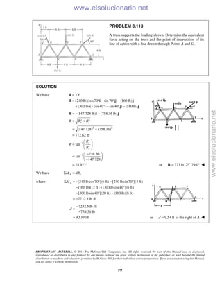 PROPRIETARY MATERIAL. © 2013 The McGraw-Hill Companies, Inc. All rights reserved. No part of this Manual may be displayed,
reproduced or distributed in any form or by any means, without the prior written permission of the publisher, or used beyond the limited
distribution to teachers and educators permitted by McGraw-Hill for their individual course preparation. If you are a student using this Manual,
you are using it without permission.
277
PROBLEM 3.113
A truss supports the loading shown. Determine the equivalent
force acting on the truss and the point of intersection of its
line of action with a line drawn through Points A and G.
SOLUTION
We have
(240 lb)(cos70 sin 70 ) (160 lb)
(300 lb)( cos40 sin 40 ) (180 lb)
= Σ
= ° − ° −
+ − ° − ° −
R F
R i j j
i j j
2 2
2 2
1
1
(147.728 lb) (758.36 lb)
(147.728) (758.36)
772.62 lb
tan
758.36
tan
147.728
78.977
x y
y
x
R R R
R
R
θ −
−
= − −
= +
= +
=
 
=  
 
− 
=  
− 
= °
R i j
or 773 lb=R 79.0° 
We have A yM dRΣ =
where [240 lbcos70 ](6 ft) [240 lbsin 70 ](4 ft)
(160 lb)(12 ft) [300 lbcos40 ](6 ft)
[300 lbsin 40 ](20 ft) (180 lb)(8 ft)
7232.5 lb ft
AMΣ = − ° − °
− + °
− ° −
= − ⋅
7232.5 lb ft
758.36 lb
9.5370 ft
d
− ⋅
=
−
= or 9.54 ft to the right ofd A= 
www.elsolucionario.net
www.elsolucionario.net
 