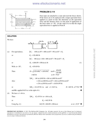PROPRIETARY MATERIAL. © 2013 The McGraw-Hill Companies, Inc. All rights reserved. No part of this Manual may be displayed,
reproduced or distributed in any form or by any means, without the prior written permission of the publisher, or used beyond the limited
distribution to teachers and educators permitted by McGraw-Hill for their individual course preparation. If you are a student using this Manual,
you are using it without permission.
278
PROBLEM 3.114
Four ropes are attached to a crate and exert the forces shown.
If the forces are to be replaced with a single equivalent force
applied at a point on line AB, determine (a) the equivalent
force and the distance from A to the point of application of
the force when 30 ,α = ° (b) the value of α so that the single
equivalent force is applied at Point B.
SOLUTION
We have
(a) For equivalence, : 100 cos30 400 cos65 90 cos65x xF RΣ − ° + ° + ° =
or 120.480 lbxR =
: 100 sin 160 400 sin65 90 sin65y yF RαΣ + + ° + ° =
or (604.09 100sin ) lbyR α= + (1)
With 30 ,α = ° 654.09 lbyR =
Then 2 2 654.09
(120.480) (654.09) tan
120.480
665 lb or 79.6
R θ
θ
= + =
= = °
Also
: (46 in.)(160 lb) (66 in.)(400 lb)sin65
(26 in.)(400 lb)cos65 (66 in.)(90 lb)sin65
(36 in.)(90 lb)cos65 (654.09 lb)
AM
d
Σ + °
+ ° + °
+ ° =
or 42,435 lb in. and 64.9 in.AM dΣ = ⋅ = 665 lbR = 79.6° 
and R is applied 64.9 in. to the right of A. 
(b) We have 66 in.d =
Then : 42,435 lb in (66 in.)A yM RΣ ⋅ =
or 642.95 lbyR =
Using Eq. (1): 642.95 604.09 100sinα= + or 22.9α = ° 
www.elsolucionario.net
www.elsolucionario.net
 