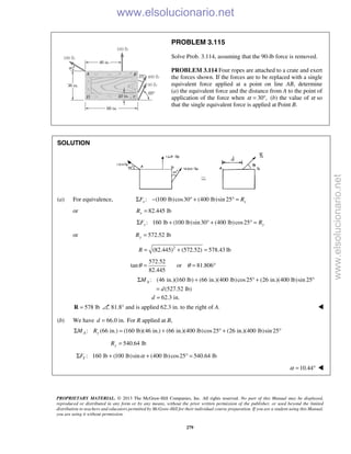 PROPRIETARY MATERIAL. © 2013 The McGraw-Hill Companies, Inc. All rights reserved. No part of this Manual may be displayed,
reproduced or distributed in any form or by any means, without the prior written permission of the publisher, or used beyond the limited
distribution to teachers and educators permitted by McGraw-Hill for their individual course preparation. If you are a student using this Manual,
you are using it without permission.
279
PROBLEM 3.115
Solve Prob. 3.114, assuming that the 90-lb force is removed.
PROBLEM 3.114 Four ropes are attached to a crate and exert
the forces shown. If the forces are to be replaced with a single
equivalent force applied at a point on line AB, determine
(a) the equivalent force and the distance from A to the point of
application of the force when 30 ,α = ° (b) the value of α so
that the single equivalent force is applied at Point B.
SOLUTION
(a) For equivalence, : (100 lb)cos30 (400 lb)sin 25x xF RΣ − ° + ° =
or 82.445 lbxR =
: 160 lb (100 lb)sin30 (400 lb)cos25y yF RΣ + ° + ° =
or 572.52 lbyR =
2
(82.445) (572.52) 578.43 lbR = + =
572.52
tan
82.445
θ = or 81.806θ = °
: (46 in.)(160 lb) (66 in.)(400 lb)cos25 (26 in.)(400 lb)sin 25
(527.52 lb)
AM
d
Σ + ° + °
=
62.3 in.d =
578 lb=R 81.8° and is applied 62.3 in. to the right of A. 
(b) We have 66.0 in.d = For R applied at B,
: (66 in.) (160 lb)(46 in.) (66 in.)(400 lb)cos25 (26 in.)(400 lb)sin 25A yM RΣ = + ° + °
540.64 lbyR =
: 160 lb (100 lb)sin (400 lb)cos25 540.64 lbYF αΣ + + ° =
10.44α = ° 
www.elsolucionario.net
www.elsolucionario.net
 