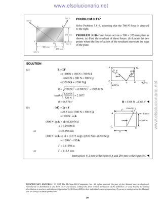 PROPRIETARY MATERIAL. © 2013 The McGraw-Hill Companies, Inc. All rights reserved. No part of this Manual may be displayed,
reproduced or distributed in any form or by any means, without the prior written permission of the publisher, or used beyond the limited
distribution to teachers and educators permitted by McGraw-Hill for their individual course preparation. If you are a student using this Manual,
you are using it without permission.
281
PROBLEM 3.117
Solve Problem 3.116, assuming that the 760-N force is directed
to the right.
PROBLEM 3.116 Four forces act on a 700 × 375-mm plate as
shown. (a) Find the resultant of these forces. (b) Locate the two
points where the line of action of the resultant intersects the edge
of the plate.
SOLUTION
(a)
( 400N 160 N 760 N)
(600 N 300 N 300 N)
(520 N) (1200 N)
= Σ
= − + +
+ + +
= +
R F
i
j
i j
2 2
(520 N) (1200 N) 1307.82 N
1200 N
tan 2.3077
520 N
66.5714
R
θ
θ
= + =
 
= = 
 
= ° 1308 N=R 66.6° 
(b)
(0.5 m) (300 N 300 N)
(300 N m)
R
C = Σ ×
= × +
= ⋅
M r F
i j
k
(300 N m) (1200 N)
0.25000 m
x
x
⋅ = ×
=
k i j
or 0.250 mmx =
(300 N m) [ (0.375 m) ] [(520 N) (1200 N) ]
(1200 195)
x
x
′⋅ = + × +
′= −
k i j i j
k
0.41250 mx′ =
or 412.5 mmx′ =
Intersection 412 mm to the right of A and 250 mm to the right of C  www.elsolucionario.net
www.elsolucionario.net
 