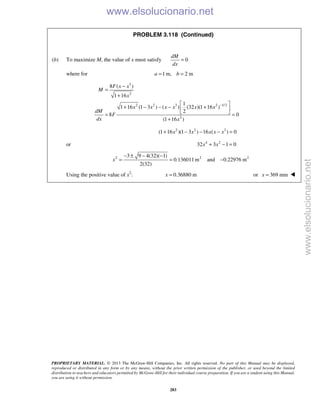 PROPRIETARY MATERIAL. © 2013 The McGraw-Hill Companies, Inc. All rights reserved. No part of this Manual may be displayed,
reproduced or distributed in any form or by any means, without the prior written permission of the publisher, or used beyond the limited
distribution to teachers and educators permitted by McGraw-Hill for their individual course preparation. If you are a student using this Manual,
you are using it without permission.
283
PROBLEM 3.118 (Continued)
(b) To maximize M, the value of x must satisfy 0
dM
dx
=
where for 1 m, 2 ma b= =
3
2
2 2 3 2 1/2
2
8 ( )
1 16
1
1 16 (1 3 ) ( ) (32 )(1 16 )
2
8 0
(1 16 )
F x x
M
x
x x x x x x
dM
F
dx x
−
−
=
+
 
+ − − − + 
 = =
+
2 2 3
(1 16 )(1 3 ) 16 ( ) 0x x x x x+ − − − =
or 4 2
32 3 1 0x x+ − =
2 2 23 9 4(32)( 1)
0.136011m and 0.22976 m
2(32)
x
− ± − −
= = −
Using the positive value of x2
: 0.36880 mx = or 369 mmx = 
www.elsolucionario.net
www.elsolucionario.net
 