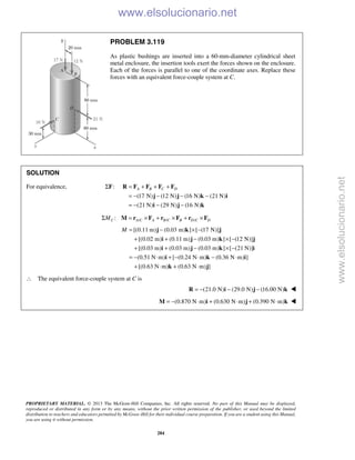 PROPRIETARY MATERIAL. © 2013 The McGraw-Hill Companies, Inc. All rights reserved. No part of this Manual may be displayed,
reproduced or distributed in any form or by any means, without the prior written permission of the publisher, or used beyond the limited
distribution to teachers and educators permitted by McGraw-Hill for their individual course preparation. If you are a student using this Manual,
you are using it without permission.
284
PROBLEM 3.119
As plastic bushings are inserted into a 60-mm-diameter cylindrical sheet
metal enclosure, the insertion tools exert the forces shown on the enclosure.
Each of the forces is parallel to one of the coordinate axes. Replace these
forces with an equivalent force-couple system at C.
SOLUTION
For equivalence, :ΣF
(17 N) (12 N) (16 N) (21 N)
(21 N) (29 N) (16 N)
A B C D= + + +
= − − − −
= − − −
R F F F F
j j k i
i j k
/ / /:C A C A B C B D C DMΣ = × + × + ×M r F r F r F
[(0.11 m) (0.03 m) ] [ (17 N)]
[(0.02 m) (0.11 m) (0.03 m) ] [ (12 N)]
[(0.03 m) (0.03 m) (0.03 m) ] [ (21 N)]
(0.51 N m) [ (0.24 N m) (0.36 N m) ]
[(0.63 N m) (0.63 N m) ]
M = − × −
+ + − × −
+ + − × −
= − ⋅ + − ⋅ − ⋅
+ ⋅ + ⋅
j k j
i j k j
i j k i
i k i
k j
∴ The equivalent force-couple system at C is
(21.0 N) (29.0 N) (16.00 N)= − − −R i j k 
(0.870 N m) (0.630 N m) (0.390 N m)= − ⋅ + ⋅ + ⋅M i j k 
www.elsolucionario.net
www.elsolucionario.net
 
