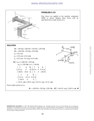 PROPRIETARY MATERIAL. © 2013 The McGraw-Hill Companies, Inc. All rights reserved. No part of this Manual may be displayed,
reproduced or distributed in any form or by any means, without the prior written permission of the publisher, or used beyond the limited
distribution to teachers and educators permitted by McGraw-Hill for their individual course preparation. If you are a student using this Manual,
you are using it without permission.
286
PROBLEM 3.121
Four forces are applied to the machine component
ABDE as shown. Replace these forces with an
equivalent force-couple system at A.
SOLUTION
(50 N) (300 N) (120 N) (250 N)
(420 N) (50 N) (250 N)
(0.2 m)
(0.2 m) (0.16 m)
(0.2 m) (0.1 m) (0.16 m)
B
D
E
= − − − −
= − − −
=
= +
= − +
R j i i k
R i j k
r i
r ki
r i j k
[ (300 N) (50 N) ]
( 250 N) ( 120 N)
0.2 m 0 0 0.2 m 0 0.16 m
300 N 50 N 0 0 0 250 N
0.2 m 0.1 m 0.16 m
120 N 0 0
(10 N m) (50 N m) (19.2 N m) (12 N m)
R
A B
D
= × − −
+ × − + × −
= +
− − −
+ −
−
= − ⋅ + ⋅ − ⋅ − ⋅
M r i j
r k r i
i j k i j k
i j k
k j j k
Force-couple system at A is
(420 N) (50 N) (250 N) (30.8 N m) (220 N m)R
A= − − − = ⋅ − ⋅R i j k M j k 
www.elsolucionario.net
www.elsolucionario.net
 