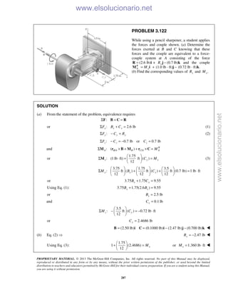PROPRIETARY MATERIAL. © 2013 The McGraw-Hill Companies, Inc. All rights reserved. No part of this Manual may be displayed,
reproduced or distributed in any form or by any means, without the prior written permission of the publisher, or used beyond the limited
distribution to teachers and educators permitted by McGraw-Hill for their individual course preparation. If you are a student using this Manual,
you are using it without permission.
287
PROBLEM 3.122
While using a pencil sharpener, a student applies
the forces and couple shown. (a) Determine the
forces exerted at B and C knowing that these
forces and the couple are equivalent to a force-
couple system at A consisting of the force
(2.6 lb) +=R i (0.7yR −j lb)k and the couple
R
A xM= +M i (1.0 lb · ft) −j (0.72 lb · ft) .k
(b) Find the corresponding values of yR and .xM
SOLUTION
(a) From the statement of the problem, equivalence requires
:Σ + =F B C R
or : 2.6 lbx x xF B CΣ + = (1)
:y y yF C RΣ − = (2)
: 0.7 lb or 0.7 lbz z zF C CΣ − = − =
and / /: ( ) R
A B A B C A AMΣ × + + × =M r B M r C
or
1.75
: (1 lb ft) ft ( )
12
x y xC M
 
Σ ⋅ + = 
 
M (3)
3.75 1.75 3.5
: ft ( ) ft ( ) ft (0.7 lb) 1 lb ft
12 12 12
y x xM B C
     
Σ + + = ⋅     
     
or 3.75 1.75 9.55x xB C+ =
Using Eq. (1): 3.75 1.75(2.6 ) 9.55x xB B+ =
or 2.5 lbxB =
and 0.1 lbxC =
3.5
: ft ( ) 0.72 lb ft
12
z yM C
 
Σ − = − ⋅ 
 
or 2.4686 lbyC =
(2.50 lb) (0.1000 lb) (2.47 lb) (0.700 lb)= = − −B i C i j k 
(b) Eq. (2)  2.47 lbyR = − 
Using Eq. (3):
1.75
1 (2.4686)
12
xM
 
+ = 
 
or 1.360 lb ftxM = ⋅ 
www.elsolucionario.net
www.elsolucionario.net
 