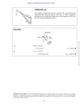 PROPRIETARY MATERIAL. © 2013 The McGraw-Hill Companies, Inc. All rights reserved. No part of this Manual may be displayed,
reproduced or distributed in any form or by any means, without the prior written permission of the publisher, or used beyond the limited
distribution to teachers and educators permitted by McGraw-Hill for their individual course preparation. If you are a student using this Manual,
you are using it without permission.
27
PROBLEM 2.25
The hydraulic cylinder BD exerts on member ABC a force P directed
along line BD. Knowing that P must have a 750-N component
perpendicular to member ABC, determine (a) the magnitude of the force
P, (b) its component parallel to ABC.
SOLUTION
(a) 750 N sin 20P= °
2192.9 NP = 2190 NP = 
(b) cos20ABCP P= °
(2192.9 N)cos20= ° 2060 NABCP = 
www.elsolucionario.net
www.elsolucionario.net
 